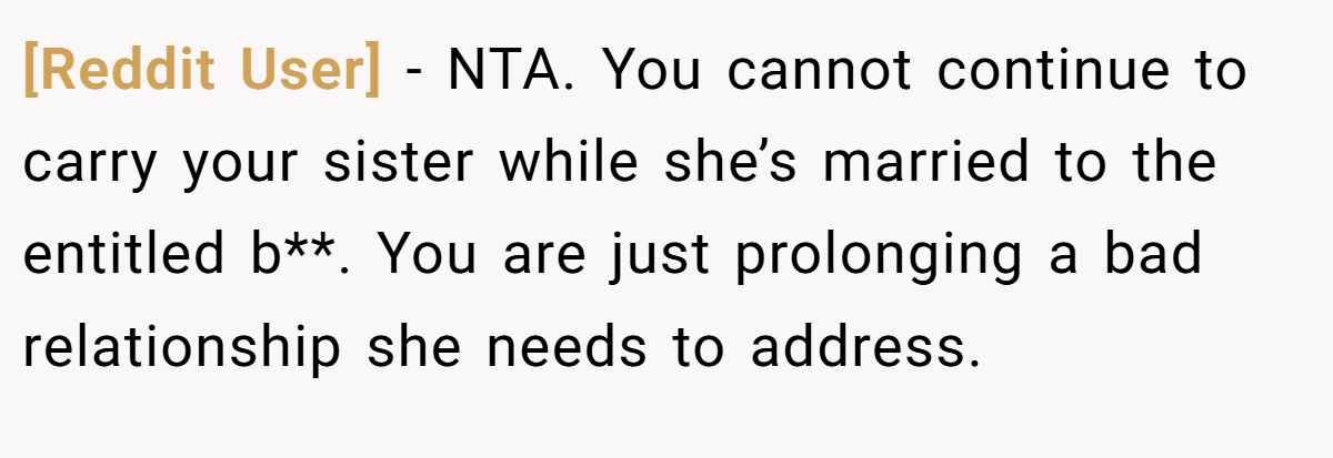 [Reddit User] − NTA. You cannot continue to carry your sister while she’s married to the entitled b**. You are just prolonging a bad relationship she needs to address.