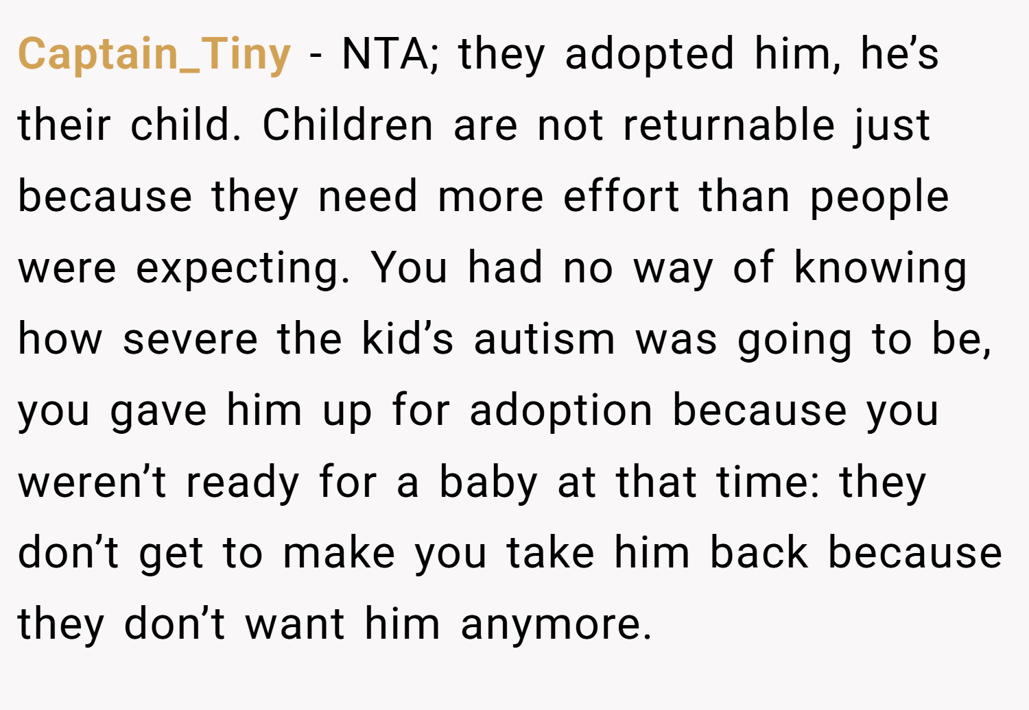 Captain_Tiny − NTA; they adopted him, he’s their child. Children are not returnable just because they need more effort than people were expecting. You had no way of knowing how severe the kid’s autism was going to be, you gave him up for adoption because you weren’t ready for a baby at that time: they don’t get to make you take him back because they don’t want him anymore.
