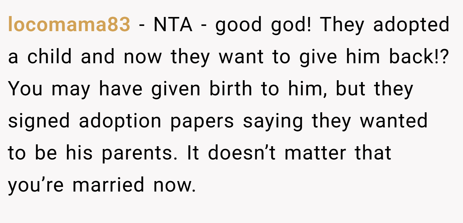 locomama83 − NTA - good god! They adopted a child and now they want to give him back!? You may have given birth to him, but they signed adoption papers saying they wanted to be his parents. It doesn’t matter that you’re married now.
