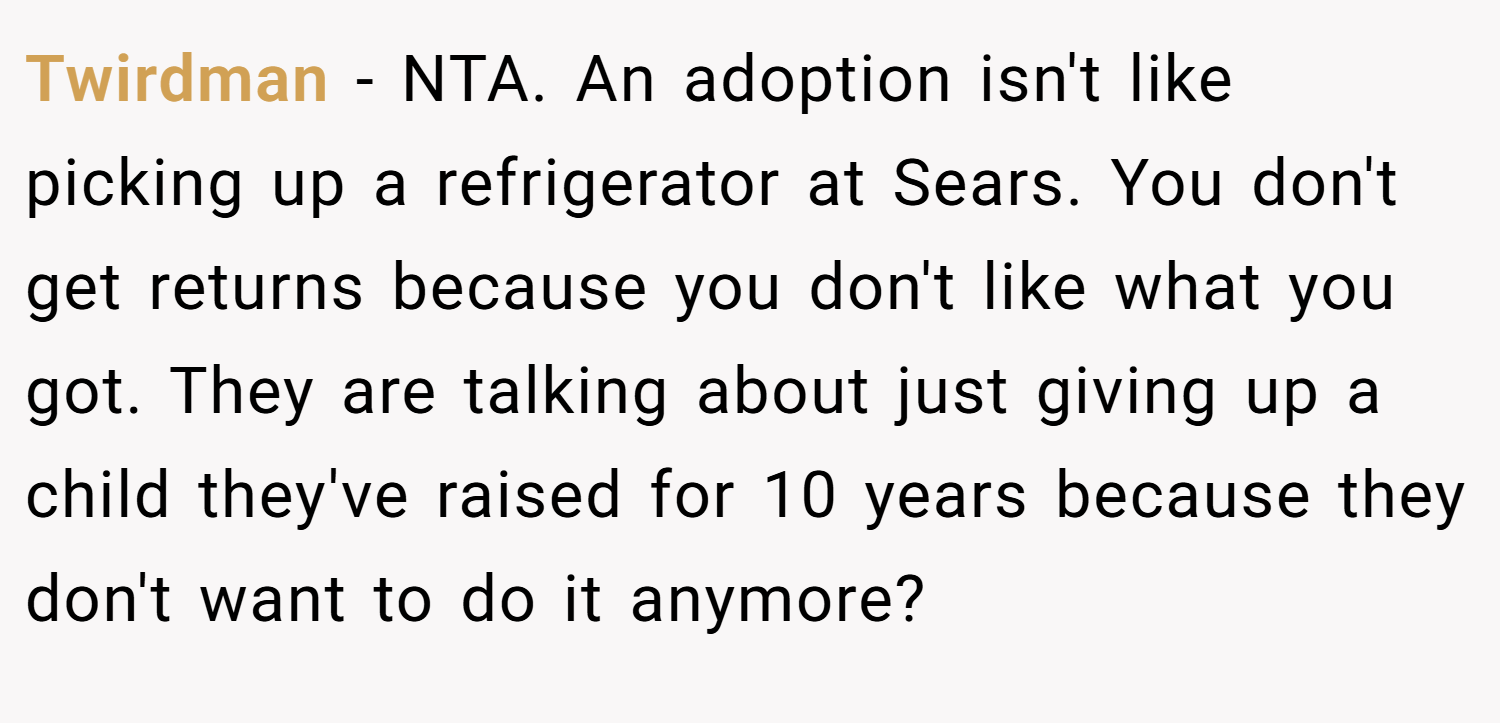 Twirdman − NTA. An adoption isn't like picking up a refrigerator at Sears. You don't get returns because you don't like what you got. They are talking about just giving up a child they've raised for 10 years because they don't want to do it anymore?