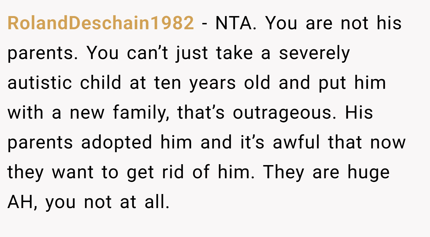 RolandDeschain1982 − NTA. You are not his parents. You can’t just take a severely autistic child at ten years old and put him with a new family, that’s outrageous. His parents adopted him and it’s awful that now they want to get rid of him. They are huge AH, you not at all.