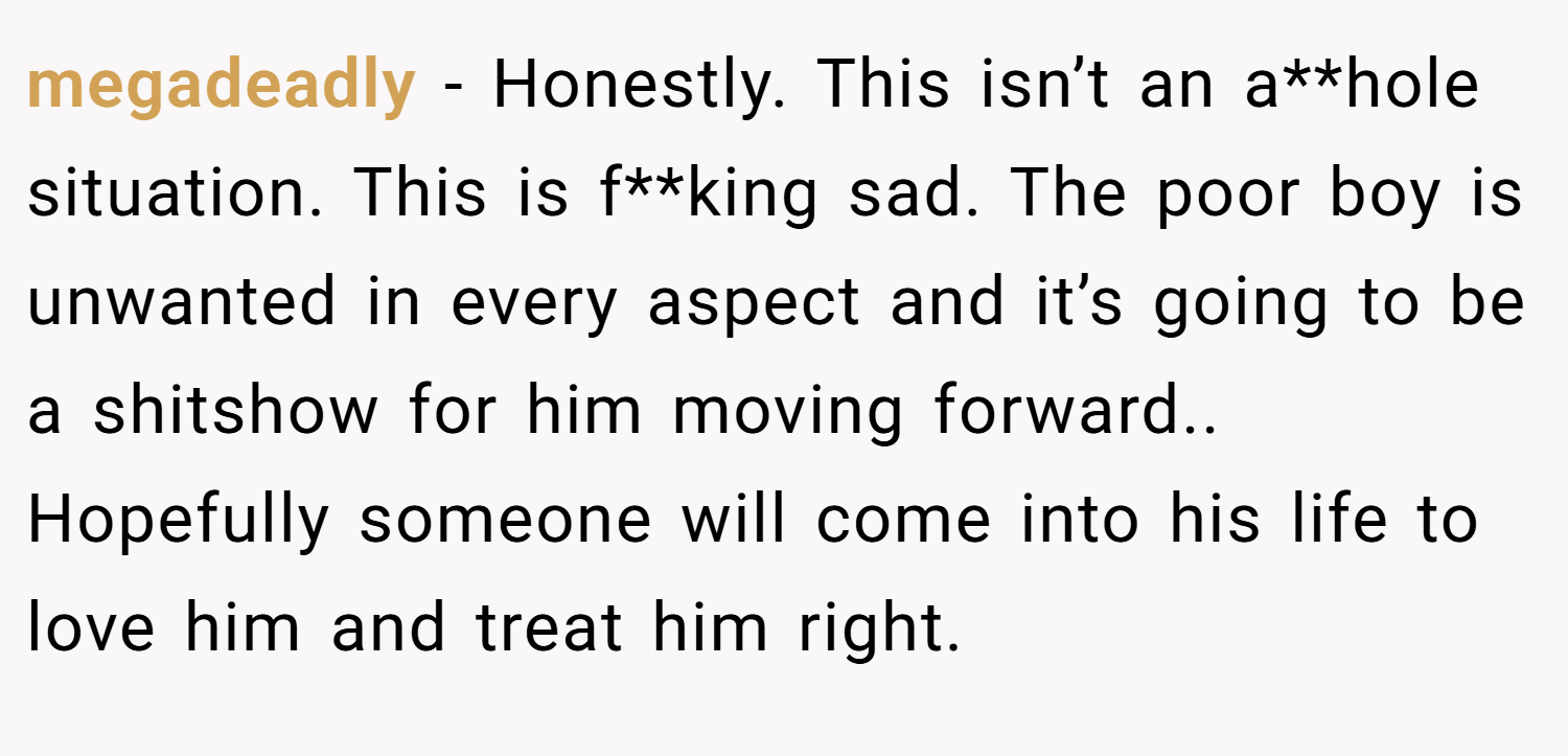 megadeadly − Honestly. This isn’t an a**hole situation. This is f**king sad. The poor boy is unwanted in every aspect and it’s going to be a shitshow for him moving forward.. Hopefully someone will come into his life to love him and treat him right.