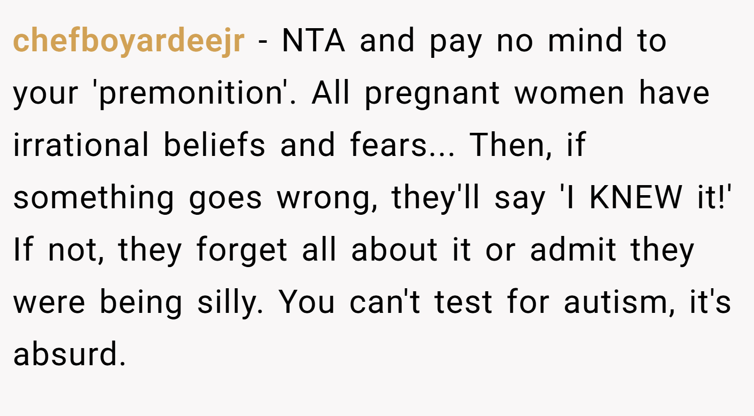 chefboyardeejr − NTA and pay no mind to your 'premonition'. All pregnant women have irrational beliefs and fears... Then, if something goes wrong, they'll say 'I KNEW it!' If not, they forget all about it or admit they were being silly. You can't test for autism, it's absurd.