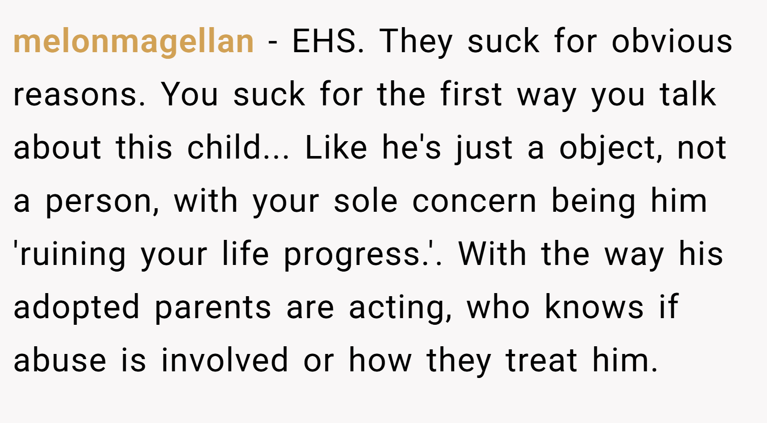 melonmagellan − EHS. They suck for obvious reasons. You suck for the first way you talk about this child... Like he's just a object, not a person, with your sole concern being him 'ruining your life progress.'. With the way his adopted parents are acting, who knows if abuse is involved or how they treat him.