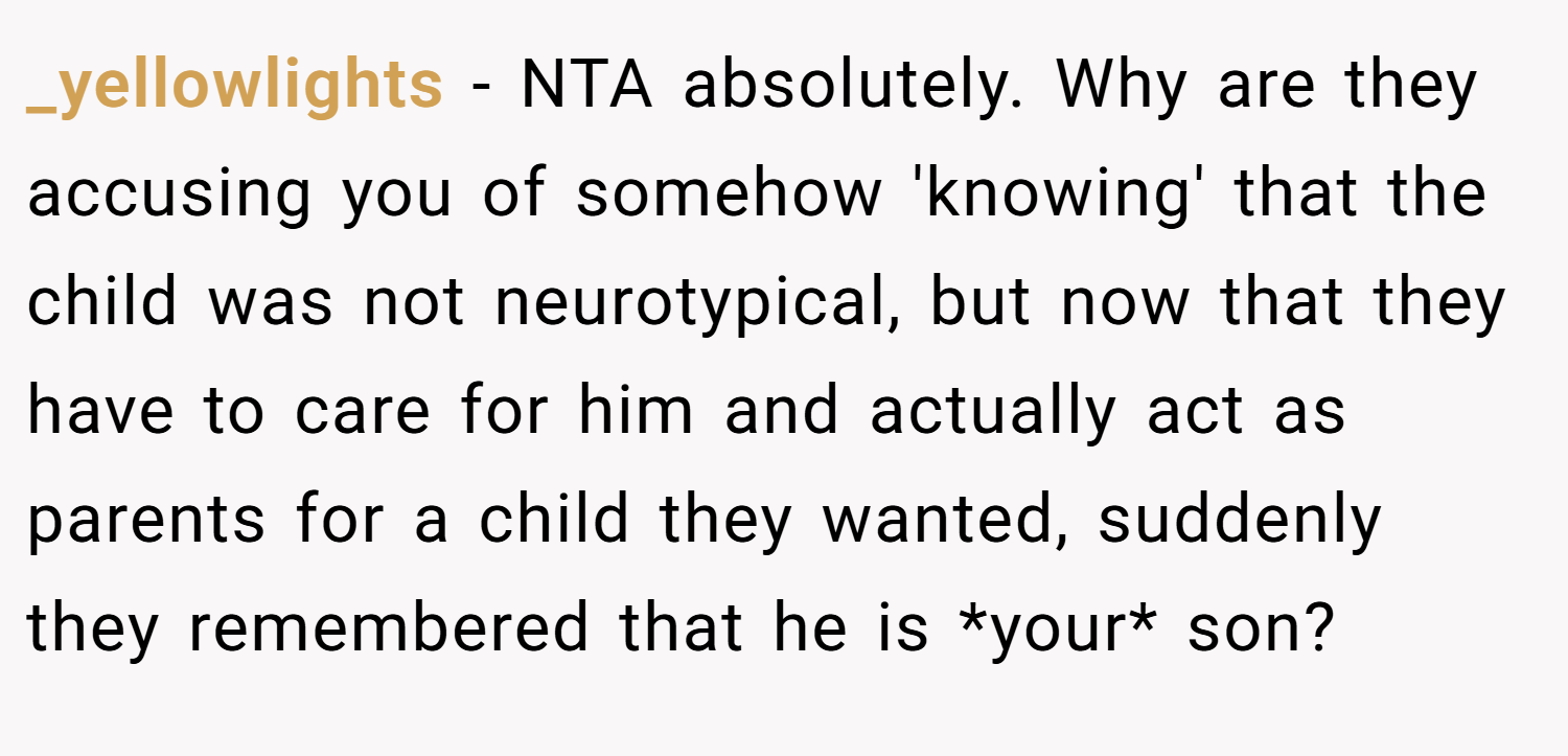 _yellowlights − NTA absolutely. Why are they accusing you of somehow 'knowing' that the child was not neurotypical, but now that they have to care for him and actually act as parents for a child they wanted, suddenly they remembered that he is *your* son?