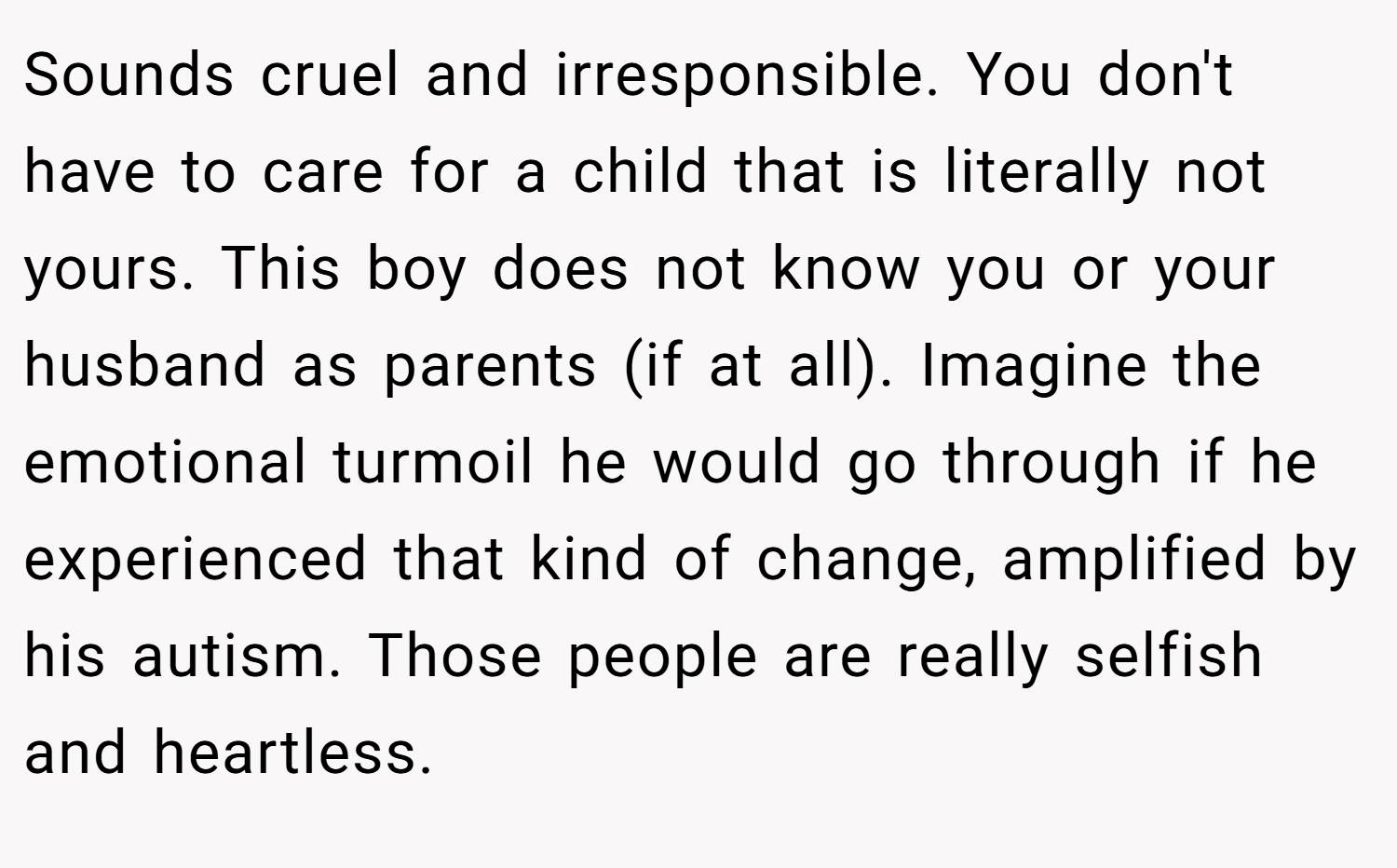 Sounds cruel and irresponsible. You don't have to care for a child that is literally not yours. This boy does not know you or your husband as parents (if at all). Imagine the emotional turmoil he would go through if he experienced that kind of change, amplified by his autism. Those people are really selfish and heartless.