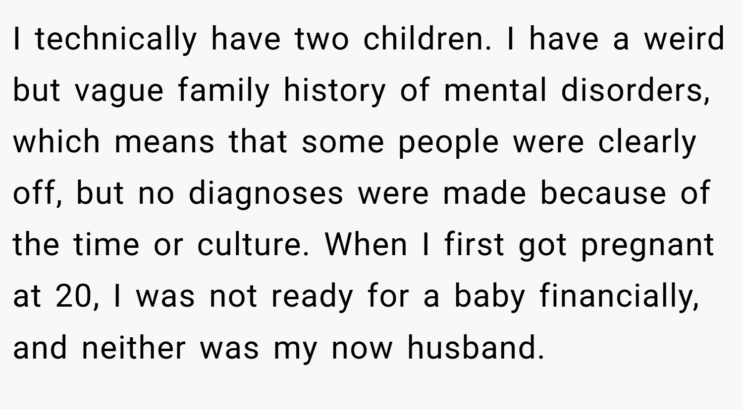 I technically have two children. I have a weird but vague family history of mental disorders, which means that some people were clearly off, but no diagnoses were made because of the time or culture. When I first got pregnant at 20, I was not ready for a baby financially, and neither was my now husband.