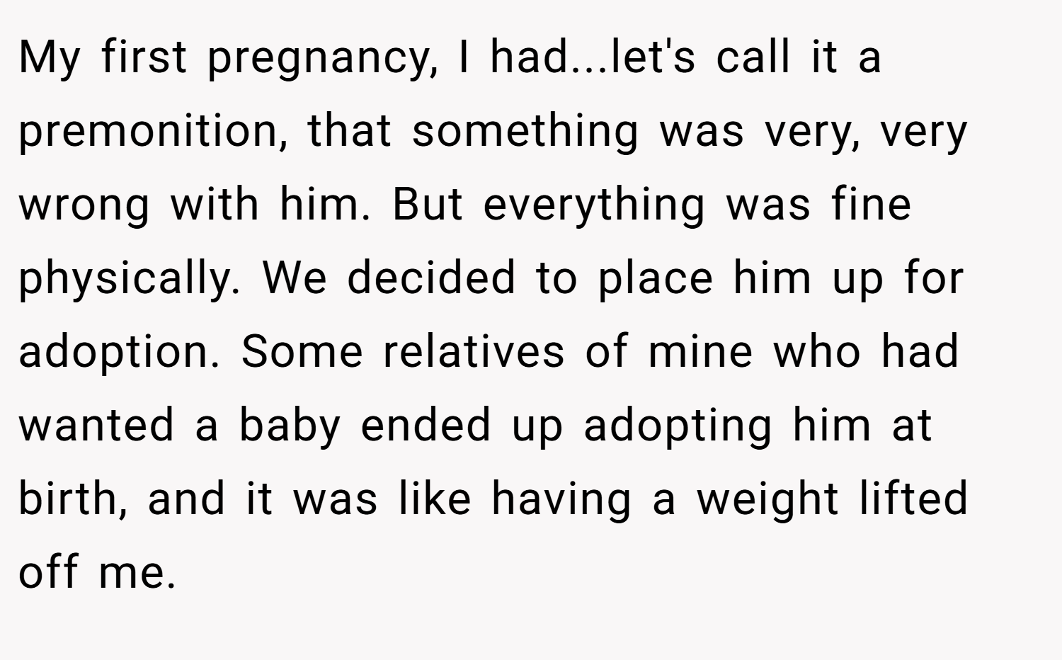 My first pregnancy, I had...let's call it a premonition, that something was very, very wrong with him. But everything was fine physically. We decided to place him up for adoption. Some relatives of mine who had wanted a baby ended up adopting him at birth, and it was like having a weight lifted off me.