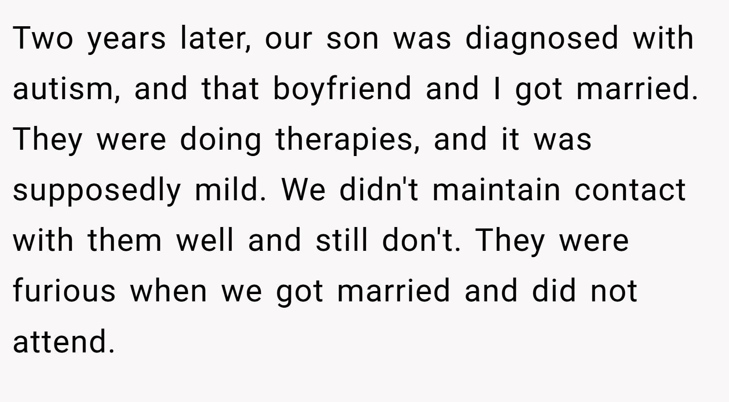 Two years later, our son was diagnosed with autism, and that boyfriend and I got married. They were doing therapies, and it was supposedly mild. We didn't maintain contact with them well and still don't. They were furious when we got married and did not attend.