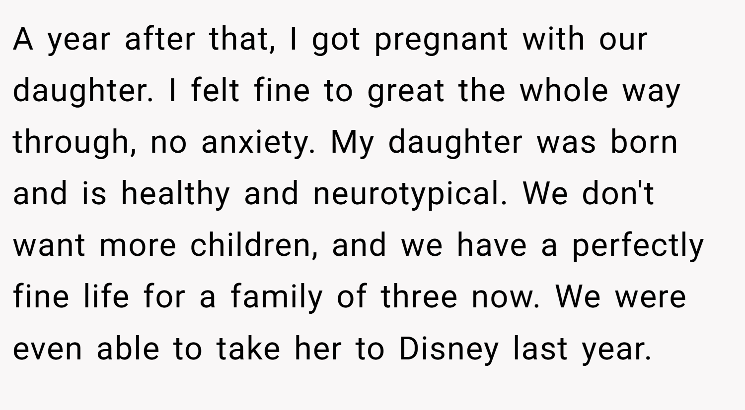 A year after that, I got pregnant with our daughter. I felt fine to great the whole way through, no anxiety. My daughter was born and is healthy and neurotypical. We don't want more children, and we have a perfectly fine life for a family of three now. We were even able to take her to Disney last year.