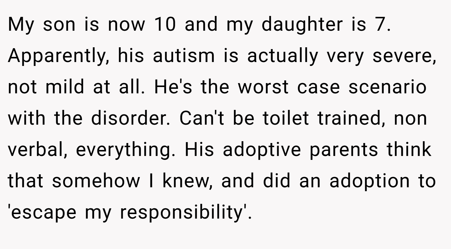 My son is now 10 and my daughter is 7. Apparently, his autism is actually very severe, not mild at all. He's the worst case scenario with the disorder. Can't be toilet trained, non verbal, everything. His adoptive parents think that somehow I knew, and did an adoption to 'escape my responsibility'.