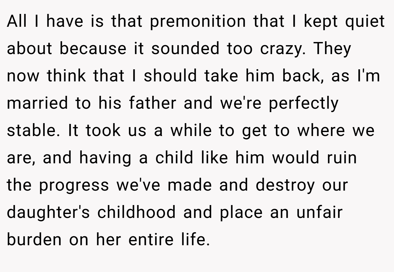 All I have is that premonition that I kept quiet about because it sounded too crazy. They now think that I should take him back, as I'm married to his father and we're perfectly stable. It took us a while to get to where we are, and having a child like him would ruin the progress we've made and destroy our daughter's childhood and place an unfair burden on her entire life.