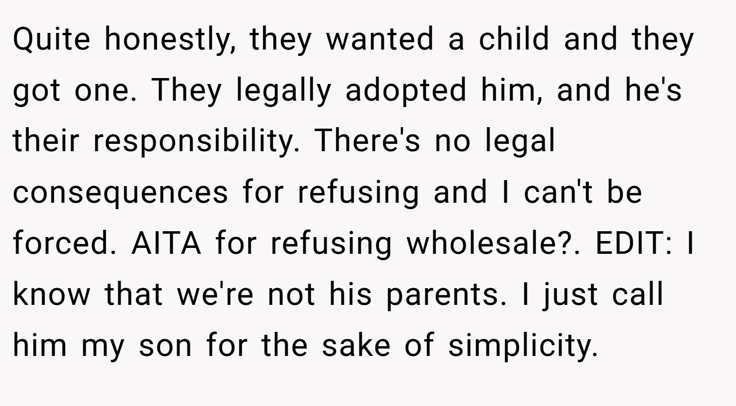 Quite honestly, they wanted a child and they got one. They legally adopted him, and he's their responsibility. There's no legal consequences for refusing and I can't be forced. AITA for refusing wholesale?. EDIT: I know that we're not his parents. I just call him my son for the sake of simplicity.