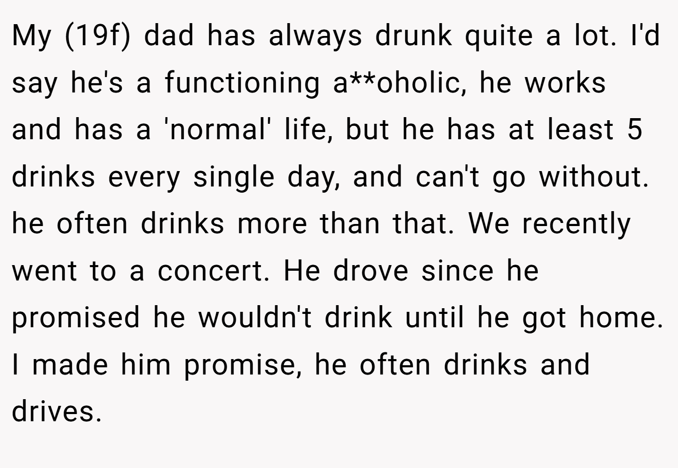 My (19f) dad has always drunk quite a lot. I'd say he's a functioning a**oholic, he works and has a 'normal' life, but he has at least 5 drinks every single day, and can't go without. he often drinks more than that. We recently went to a concert. He drove since he promised he wouldn't drink until he got home. I made him promise, he often drinks and drives.