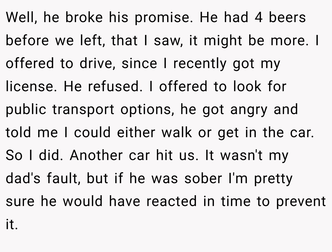 Well, he broke his promise. He had 4 beers before we left, that I saw, it might be more. I offered to drive, since I recently got my license. He refused. I offered to look for public transport options, he got angry and told me I could either walk or get in the car. So I did. Another car hit us. It wasn't my dad's fault, but if he was sober I'm pretty sure he would have reacted in time to prevent it.
