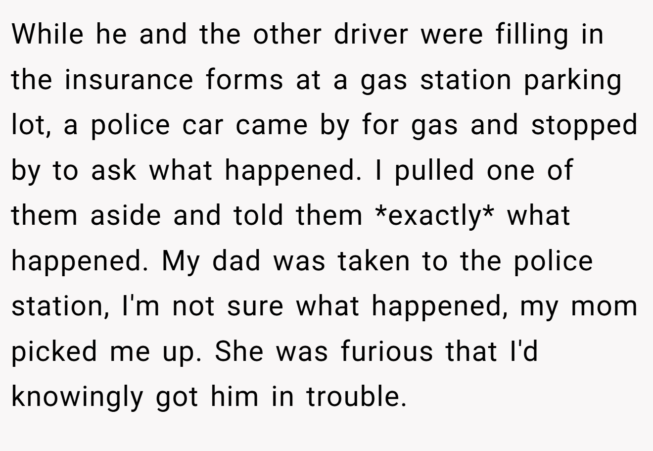 While he and the other driver were filling in the insurance forms at a gas station parking lot, a police car came by for gas and stopped by to ask what happened. I pulled one of them aside and told them *exactly* what happened. My dad was taken to the police station, I'm not sure what happened, my mom picked me up. She was furious that I'd knowingly got him in trouble.