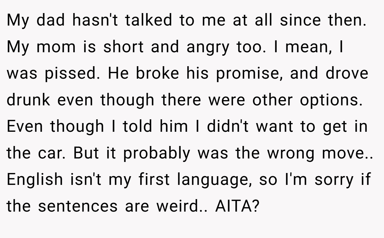 My dad hasn't talked to me at all since then. My mom is short and angry too. I mean, I was pissed. He broke his promise, and drove drunk even though there were other options. Even though I told him I didn't want to get in the car. But it probably was the wrong move.. English isn't my first language, so I'm sorry if the sentences are weird.. AITA?