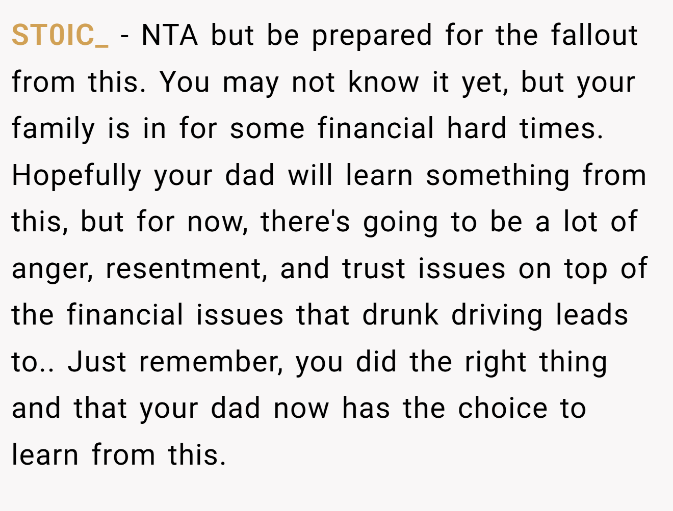 ST0IC_ - NTA but be prepared for the fallout from this. You may not know it yet, but your family is in for some financial hard times. Hopefully your dad will learn something from this, but for now, there's going to be a lot of anger, resentment, and trust issues on top of the financial issues that drunk driving leads to.. Just remember, you did the right thing and that your dad now has the choice to learn from this.