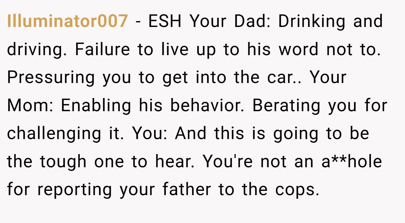 Illuminator007 - ESH Your Dad: Drinking and driving. Failure to live up to his word not to. Pressuring you to get into the car.. Your Mom: Enabling his behavior. Berating you for challenging it. You: And this is going to be the tough one to hear. You're not an a**hole for reporting your father to the cops.