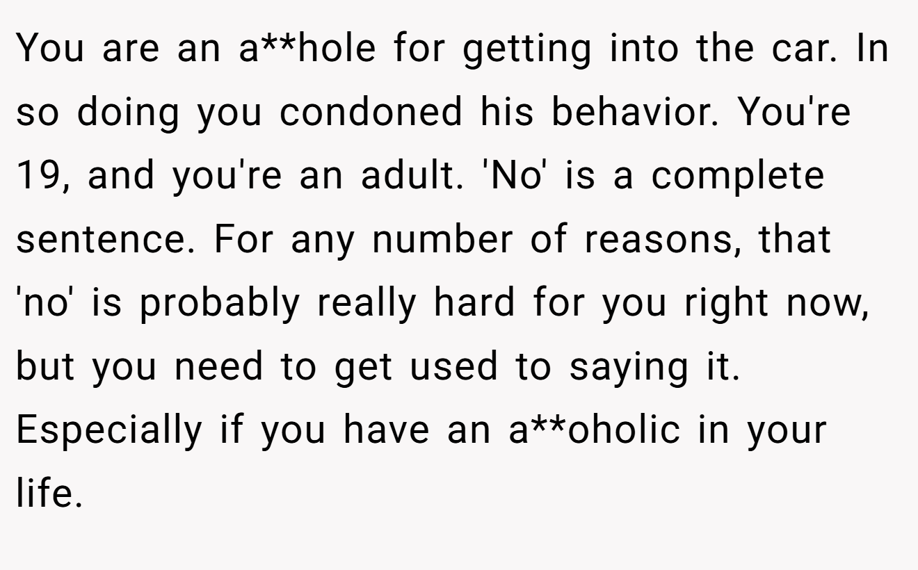 You are an a**hole for getting into the car. In so doing you condoned his behavior. You're 19, and you're an adult. 'No' is a complete sentence. For any number of reasons, that 'no' is probably really hard for you right now, but you need to get used to saying it. Especially if you have an a**oholic in your life.