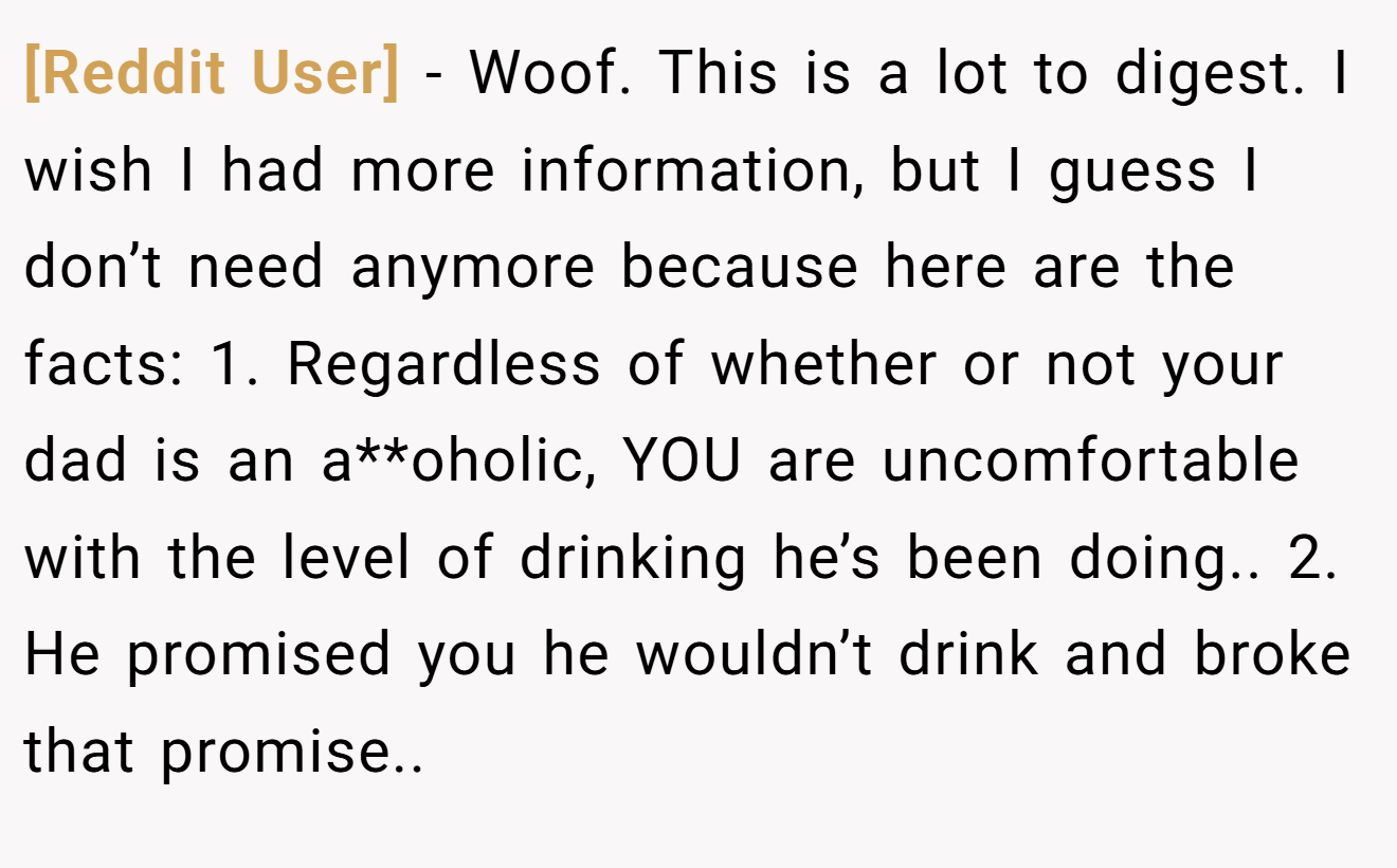 [Reddit User] - Woof. This is a lot to digest. I wish I had more information, but I guess I don’t need anymore because here are the facts: 1. Regardless of whether or not your dad is an a**oholic, YOU are uncomfortable with the level of drinking he’s been doing.. 2. He promised you he wouldn’t drink and broke that promise..