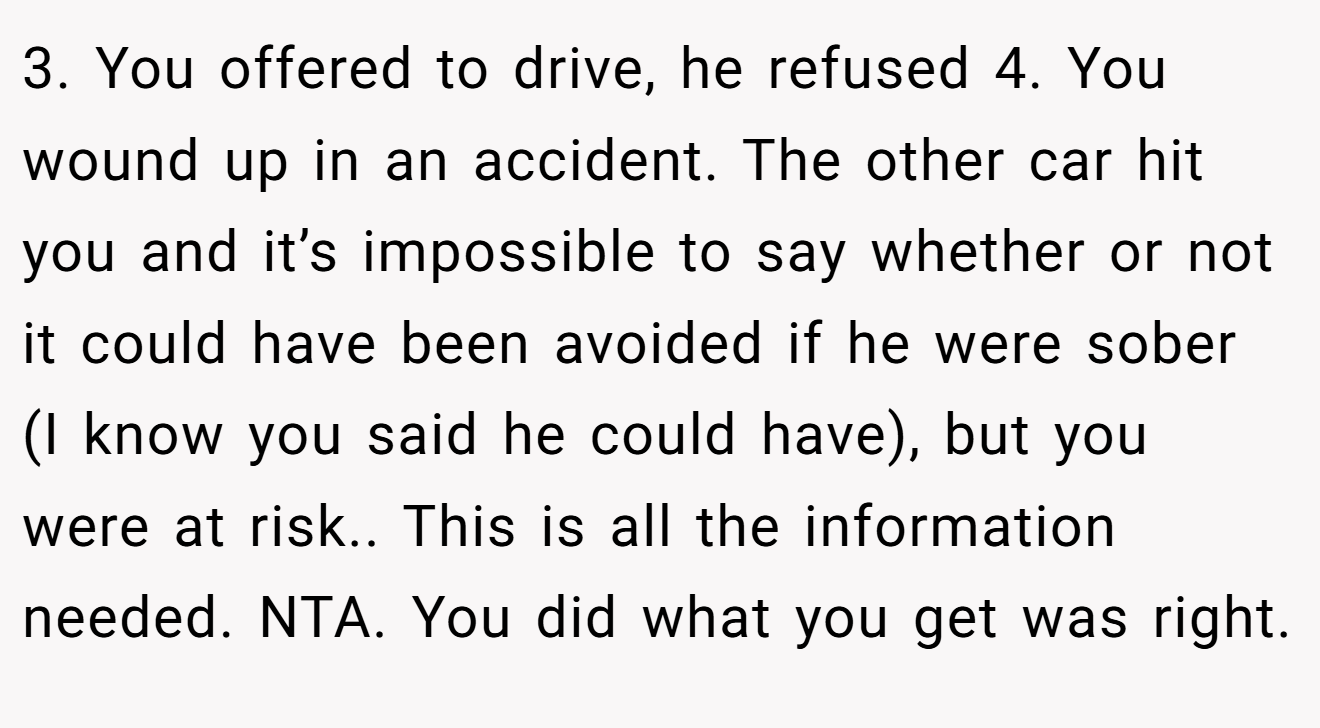 3. You offered to drive, he refused 4. You wound up in an accident. The other car hit you and it’s impossible to say whether or not it could have been avoided if he were sober (I know you said he could have), but you were at risk.. This is all the information needed. NTA. You did what you get was right.
