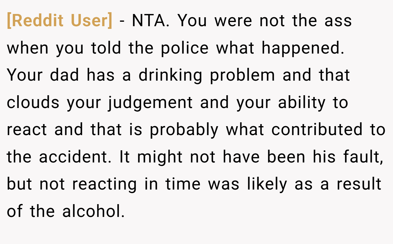 [Reddit User] - NTA. You were not the ass when you told the police what happened. Your dad has a drinking problem and that clouds your judgement and your ability to react and that is probably what contributed to the accident. It might not have been his fault, but not reacting in time was likely as a result of the alcohol.