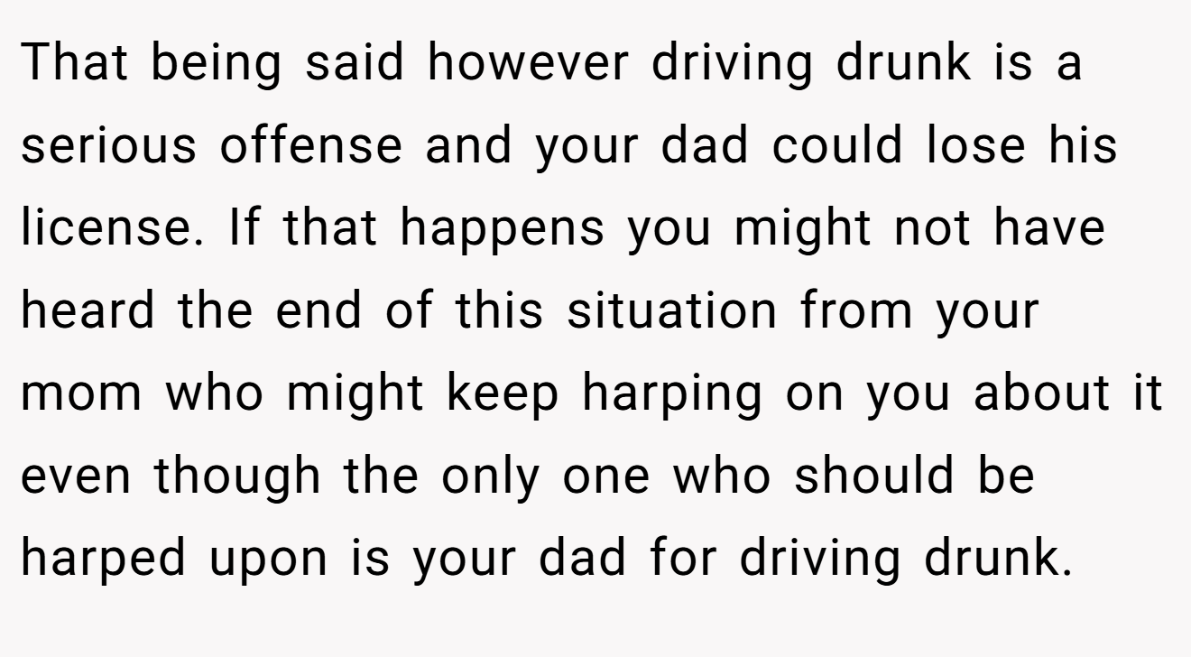 That being said however driving drunk is a serious offense and your dad could lose his license. If that happens you might not have heard the end of this situation from your mom who might keep harping on you about it even though the only one who should be harped upon is your dad for driving drunk.