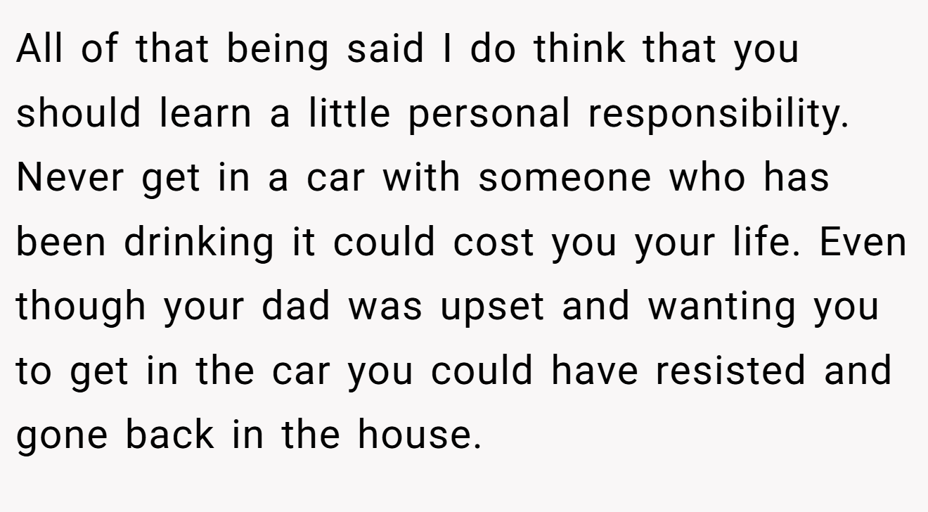 All of that being said I do think that you should learn a little personal responsibility. Never get in a car with someone who has been drinking it could cost you your life. Even though your dad was upset and wanting you to get in the car you could have resisted and gone back in the house.