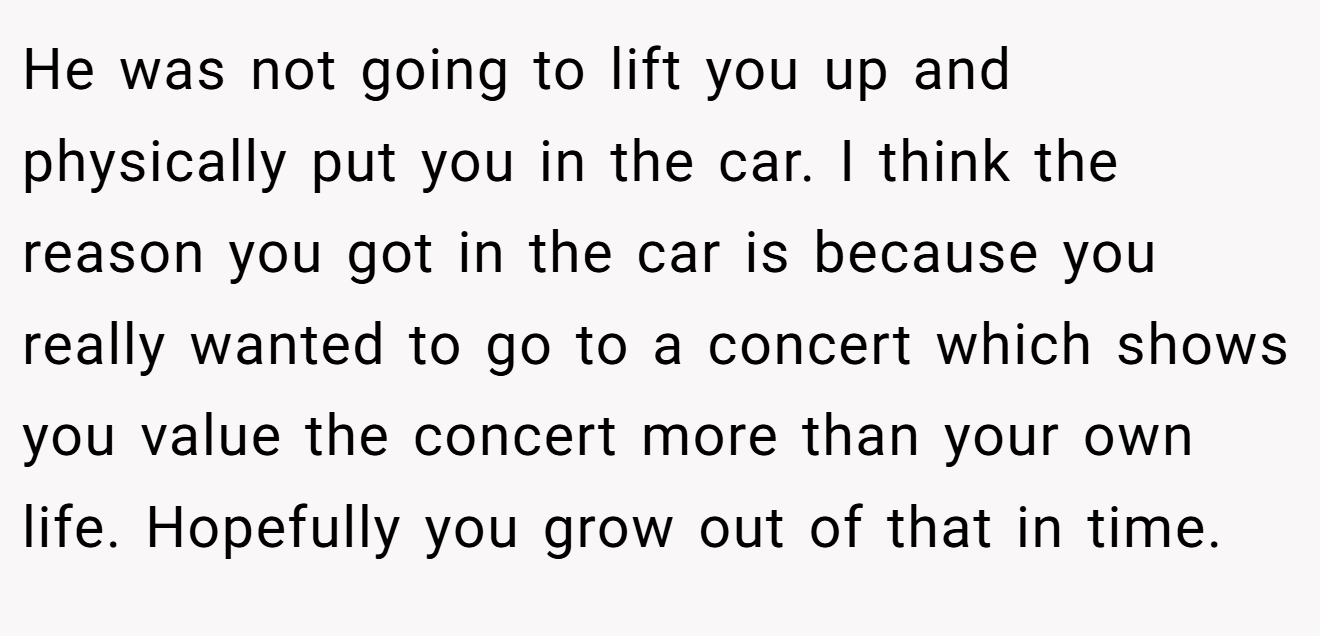 He was not going to lift you up and physically put you in the car. I think the reason you got in the car is because you really wanted to go to a concert which shows you value the concert more than your own life. Hopefully you grow out of that in time.