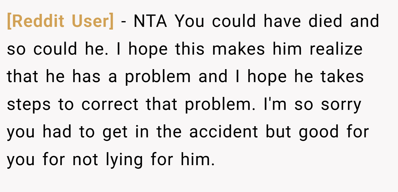 [Reddit User] - NTA You could have died and so could he. I hope this makes him realize that he has a problem and I hope he takes steps to correct that problem. I'm so sorry you had to get in the accident but good for you for not lying for him.