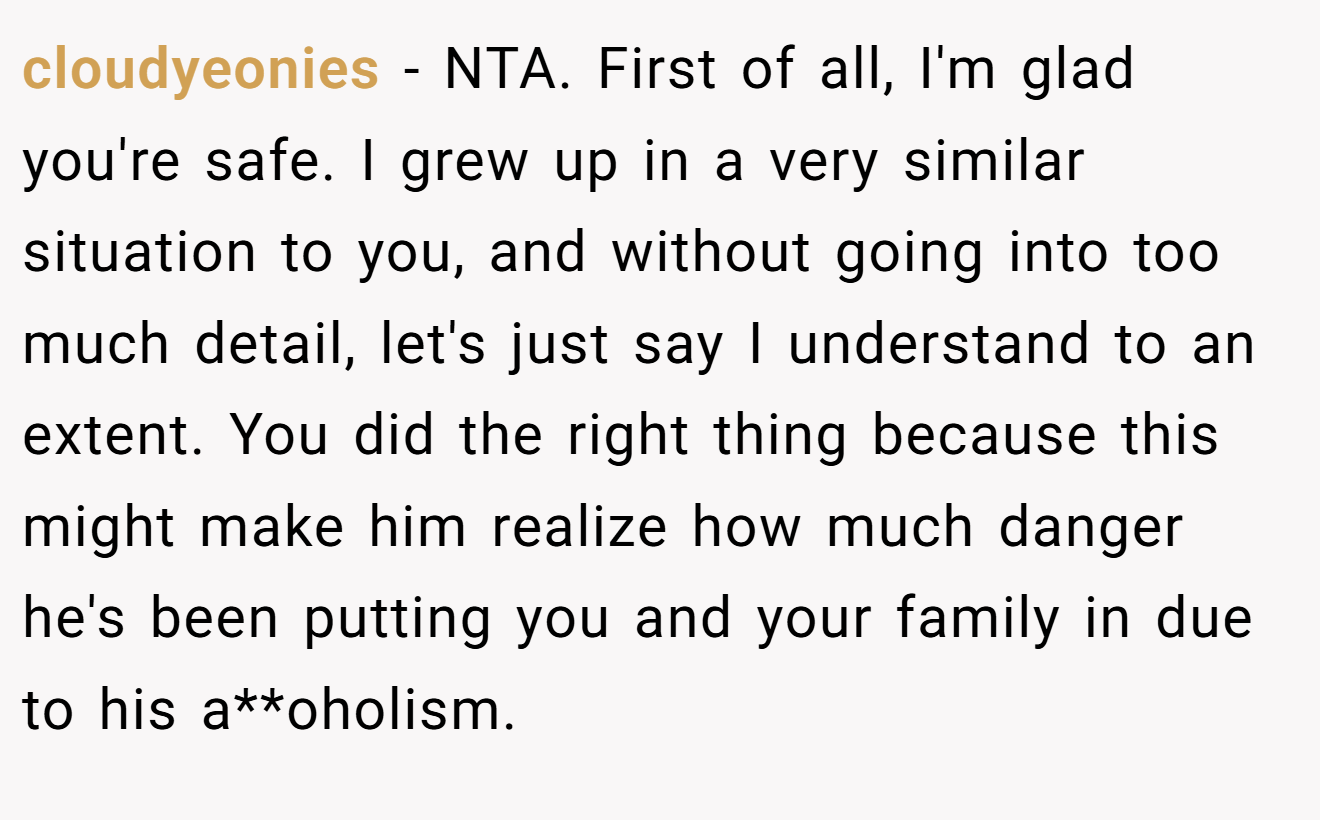cloudyeonies - NTA. First of all, I'm glad you're safe. I grew up in a very similar situation to you, and without going into too much detail, let's just say I understand to an extent. You did the right thing because this might make him realize how much danger he's been putting you and your family in due to his a**oholism.