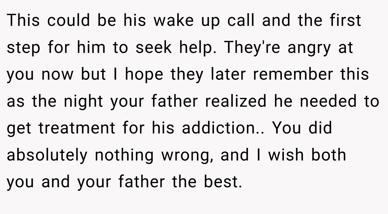 This could be his wake up call and the first step for him to seek help. They're angry at you now but I hope they later remember this as the night your father realized he needed to get treatment for his addiction.. You did absolutely nothing wrong, and I wish both you and your father the best.