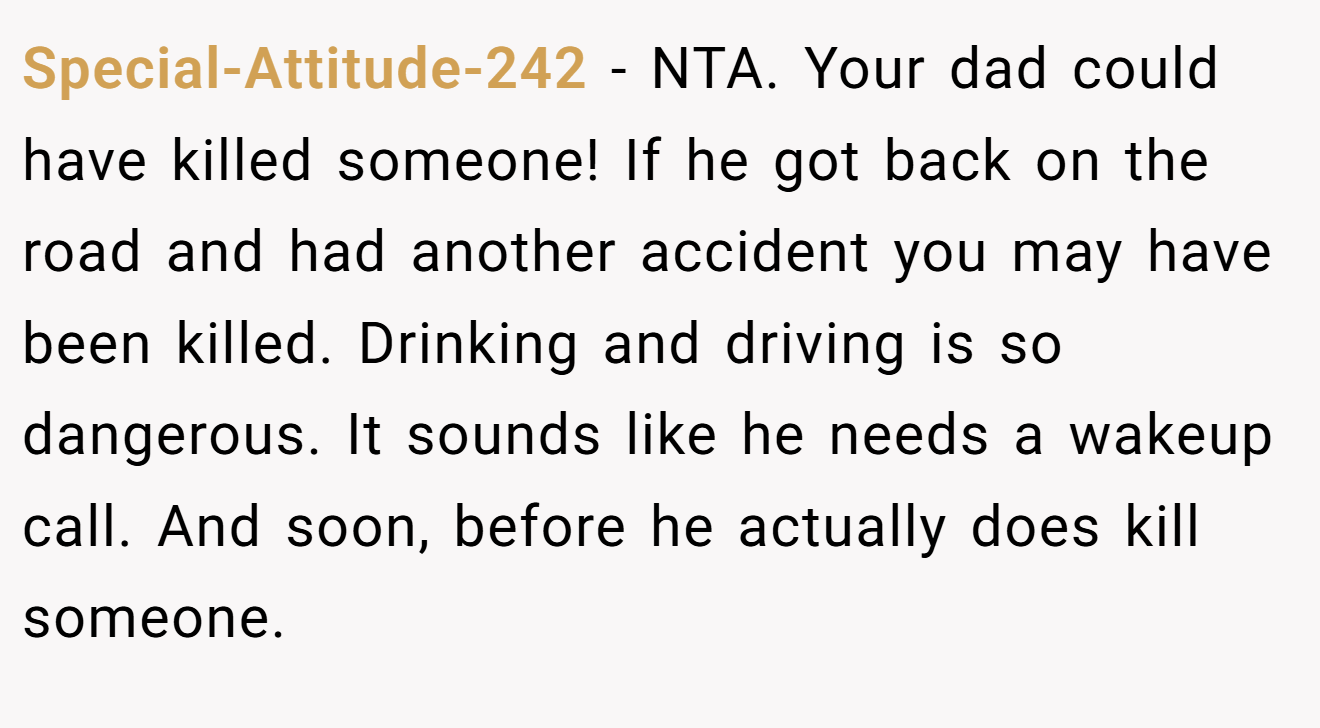 Special-Attitude-242 - NTA. Your dad could have killed someone! If he got back on the road and had another accident you may have been killed. Drinking and driving is so dangerous. It sounds like he needs a wakeup call. And soon, before he actually does kill someone.
