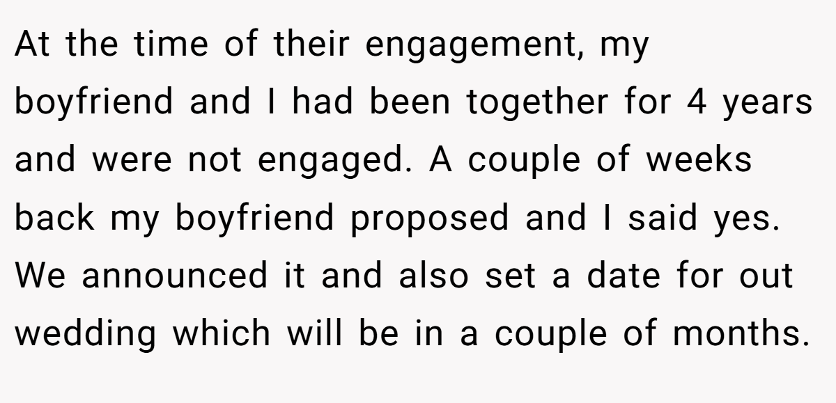 At the time of their engagement, my boyfriend and I had been together for 4 years and were not engaged. A couple of weeks back my boyfriend proposed and I said yes. We announced it and also set a date for out wedding which will be in a couple of months.