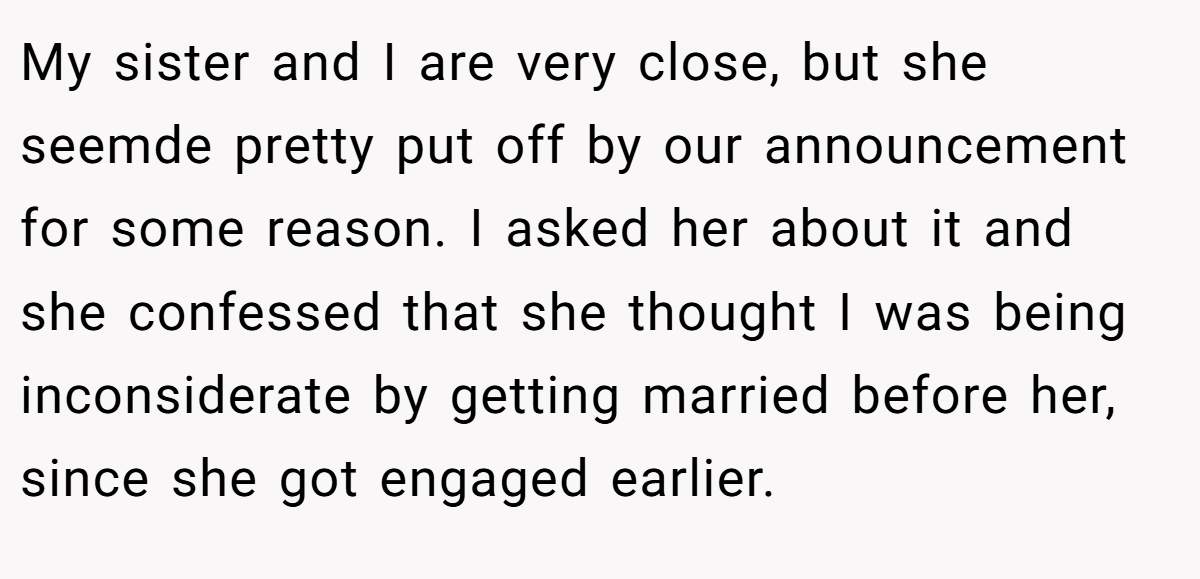 My sister and I are very close, but she seemde pretty put off by our announcement for some reason. I asked her about it and she confessed that she thought I was being inconsiderate by getting married before her, since she got engaged earlier.