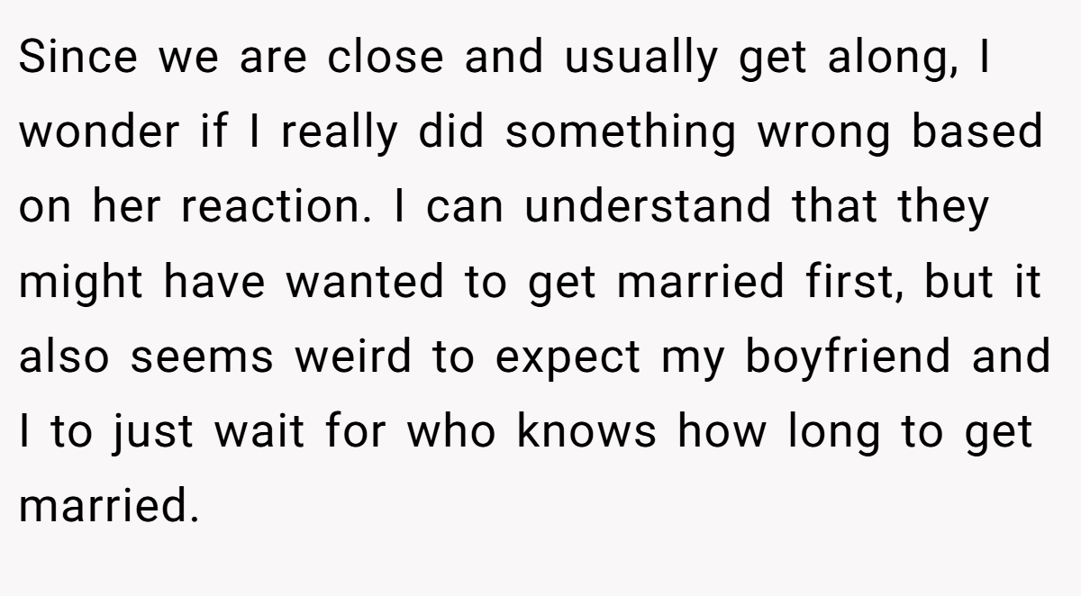 Since we are close and usually get along, I wonder if I really did something wrong based on her reaction. I can understand that they might have wanted to get married first, but it also seems weird to expect my boyfriend and I to just wait for who knows how long to get married.