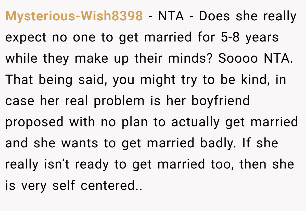 Mysterious-Wish8398 − NTA - Does she really expect no one to get married for 5-8 years while they make up their minds? Soooo NTA. That being said, you might try to be kind, in case her real problem is her boyfriend proposed with no plan to actually get married and she wants to get married badly. If she really isn’t ready to get married too, then she is very self centered..