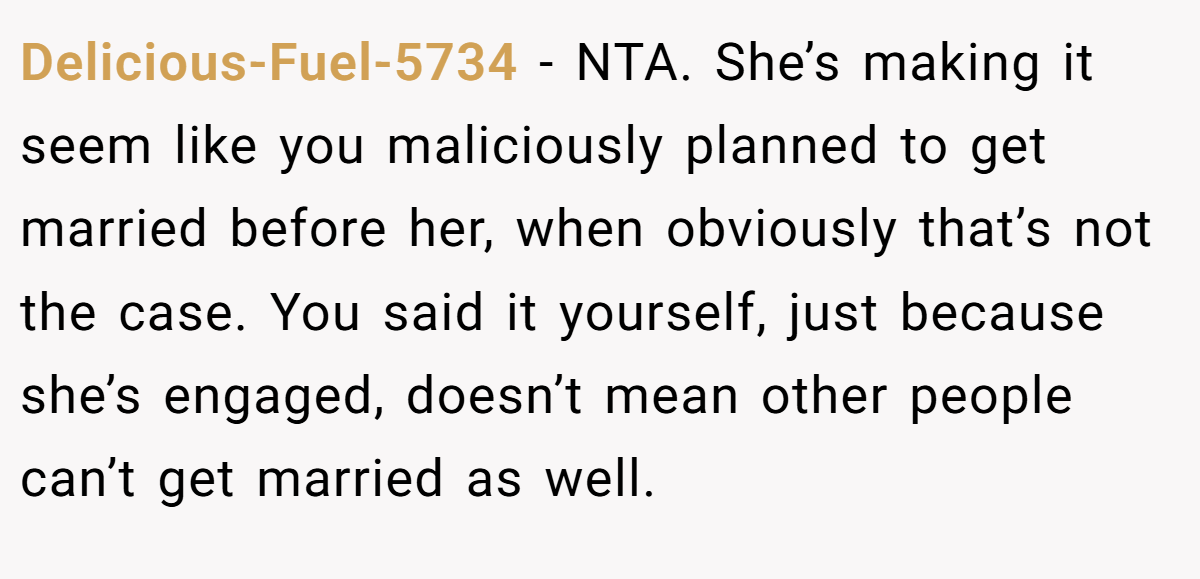 Delicious-Fuel-5734 − NTA. She’s making it seem like you maliciously planned to get married before her, when obviously that’s not the case. You said it yourself, just because she’s engaged, doesn’t mean other people can’t get married as well.