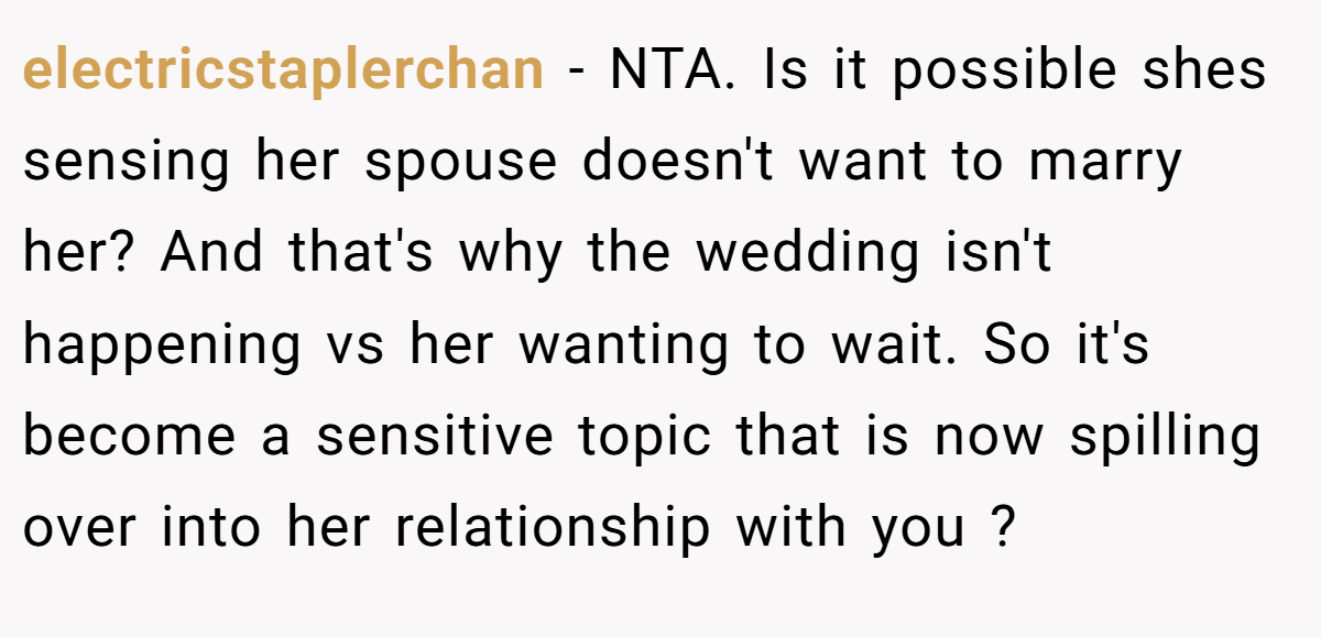 electricstaplerchan − NTA. Is it possible shes sensing her spouse doesn't want to marry her? And that's why the wedding isn't happening vs her wanting to wait. So it's become a sensitive topic that is now spilling over into her relationship with you ?