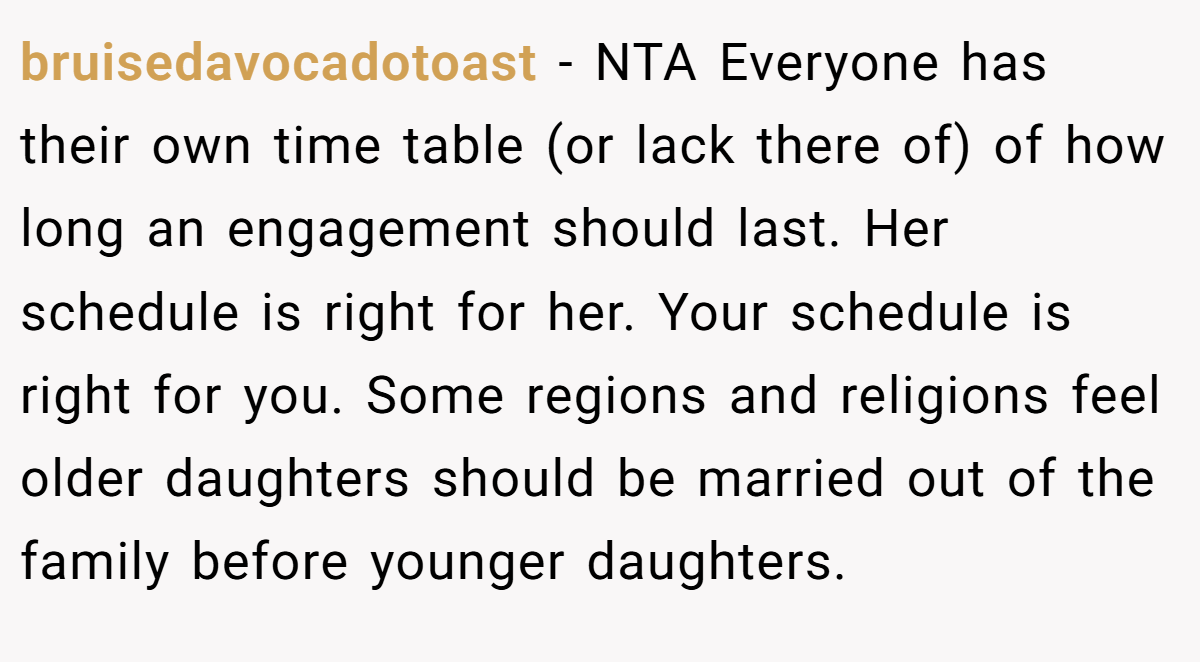 bruisedavocadotoast − NTA Everyone has their own time table (or lack there of) of how long an engagement should last. Her schedule is right for her. Your schedule is right for you. Some regions and religions feel older daughters should be married out of the family before younger daughters.