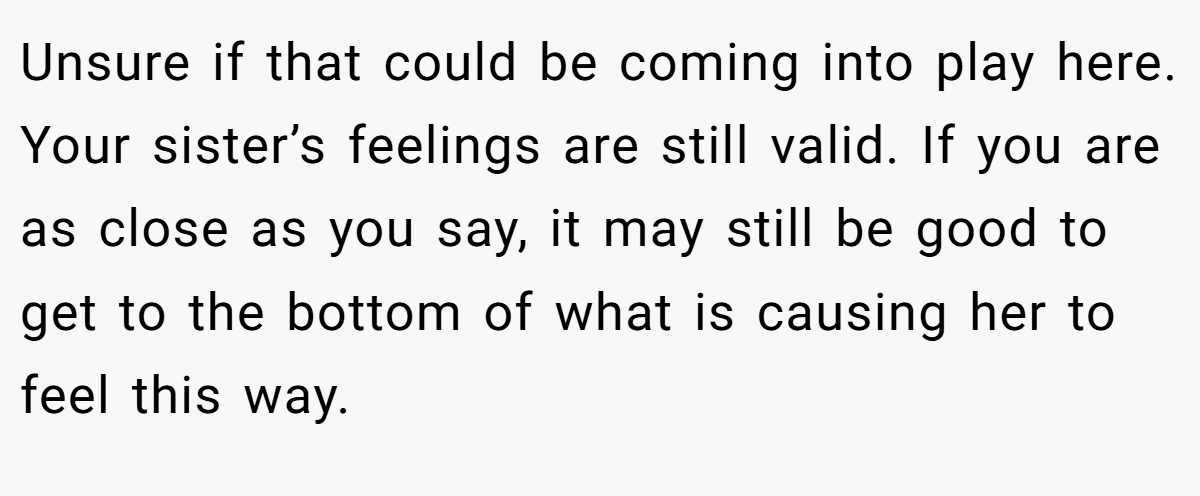 Unsure if that could be coming into play here. Your sister’s feelings are still valid. If you are as close as you say, it may still be good to get to the bottom of what is causing her to feel this way.
