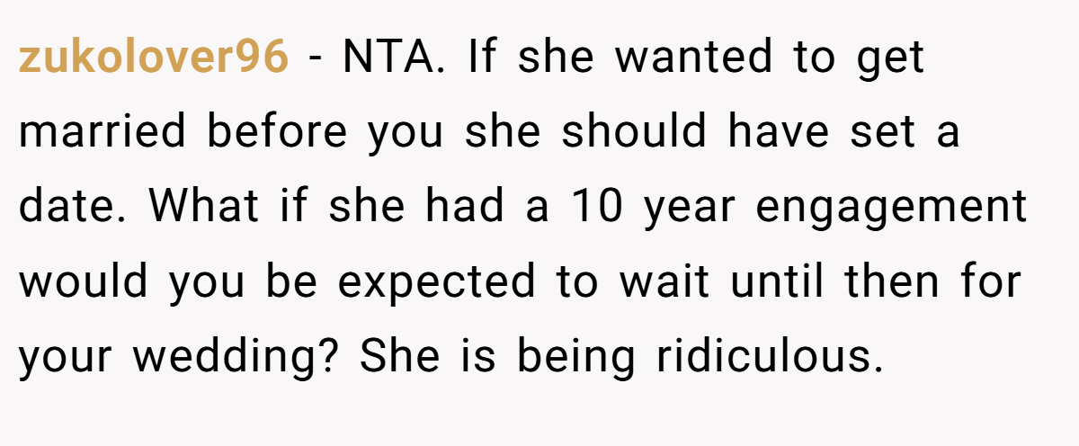 zukolover96 − NTA. If she wanted to get married before you she should have set a date. What if she had a 10 year engagement would you be expected to wait until then for your wedding? She is being ridiculous.