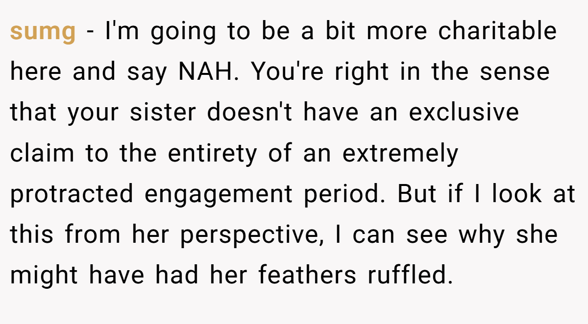 sumg − I'm going to be a bit more charitable here and say NAH. You're right in the sense that your sister doesn't have an exclusive claim to the entirety of an extremely protracted engagement period. But if I look at this from her perspective, I can see why she might have had her feathers ruffled.