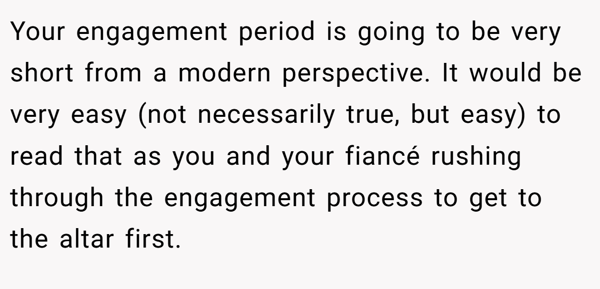 Your engagement period is going to be very short from a modern perspective. It would be very easy (not necessarily true, but easy) to read that as you and your fiancé rushing through the engagement process to get to the altar first.
