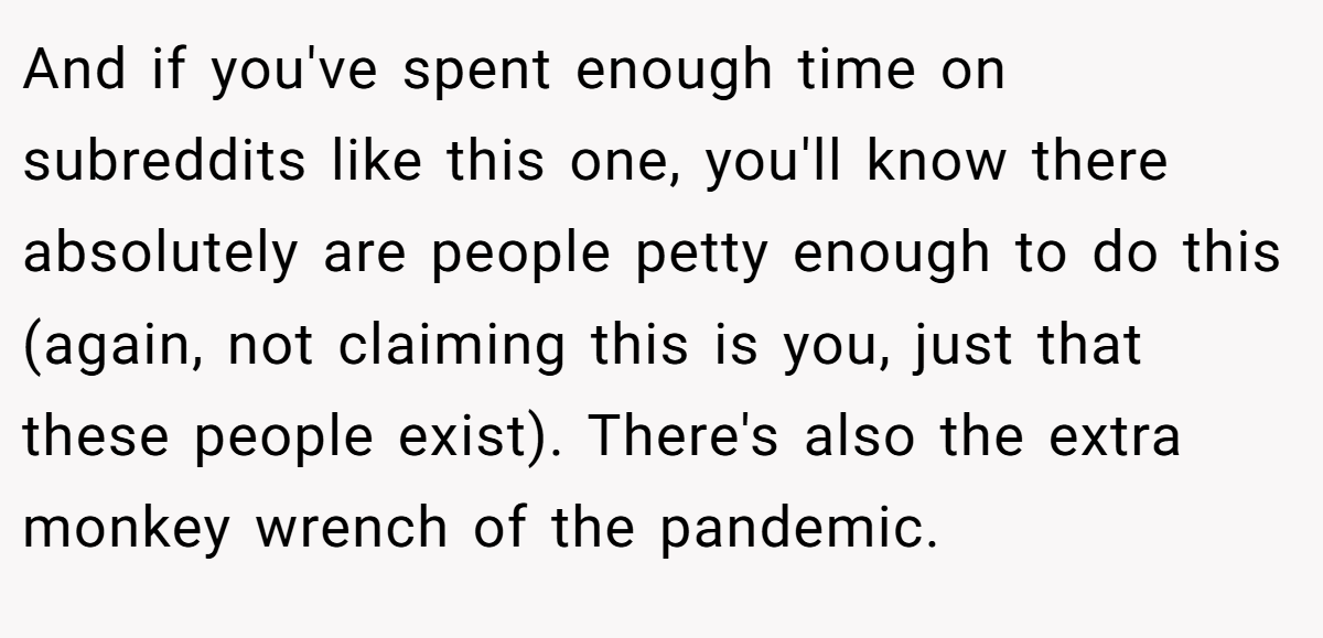 And if you've spent enough time on subreddits like this one, you'll know there absolutely are people petty enough to do this (again, not claiming this is you, just that these people exist). There's also the extra monkey wrench of the pandemic.