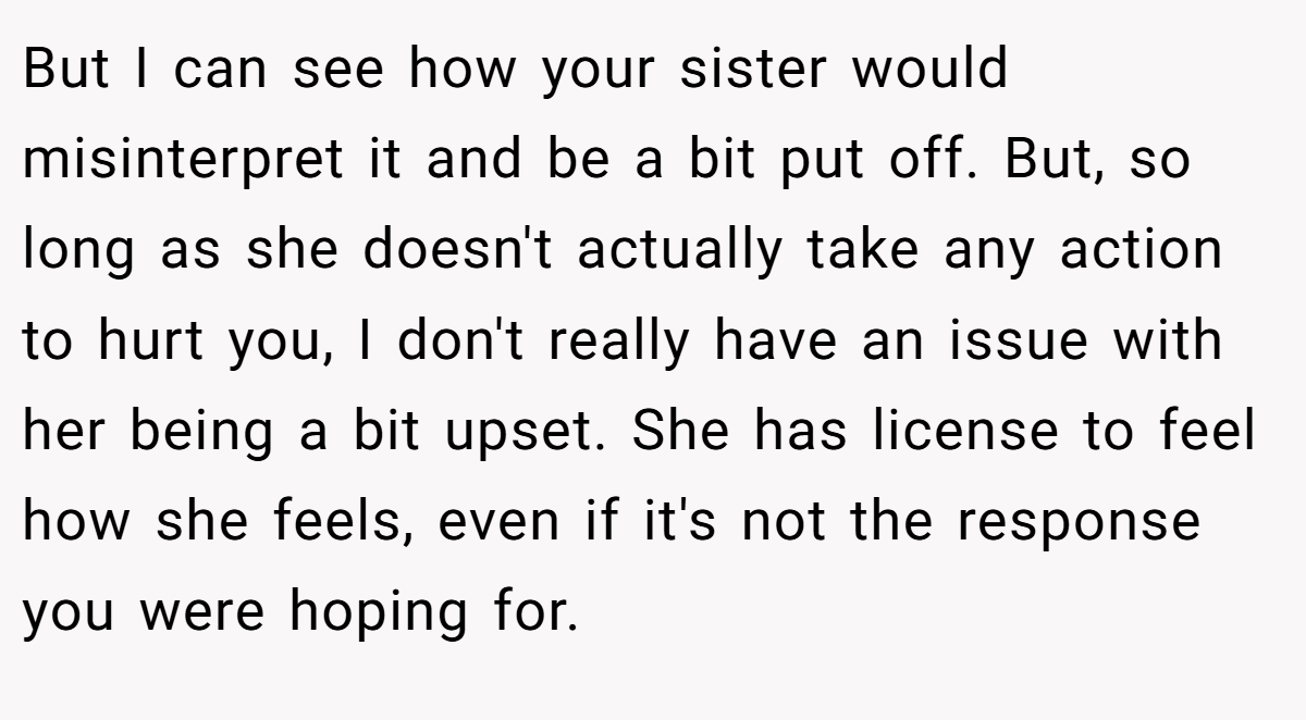 But I can see how your sister would misinterpret it and be a bit put off. But, so long as she doesn't actually take any action to hurt you, I don't really have an issue with her being a bit upset. She has license to feel how she feels, even if it's not the response you were hoping for.