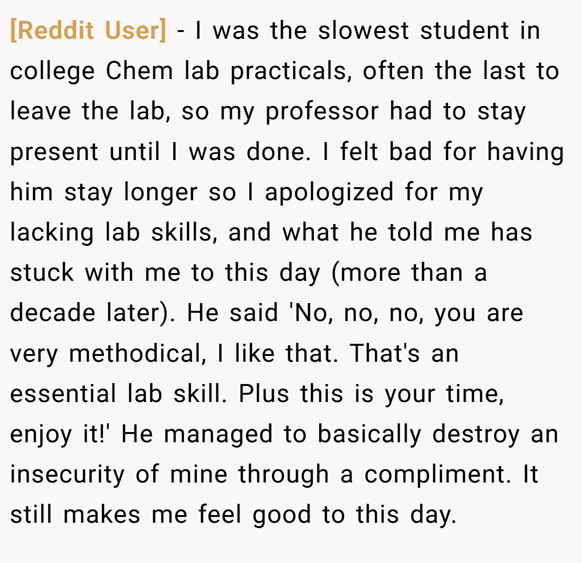 [Reddit User] − I was the slowest student in college Chem lab practicals, often the last to leave the lab, so my professor had to stay present until I was done. I felt bad for having him stay longer so I apologized for my lacking lab skills, and what he told me has stuck with me to this day (more than a decade later). He said 'No, no, no, you are very methodical, I like that. That's an essential lab skill. Plus this is your time, enjoy it!' He managed to basically destroy an insecurity of mine through a compliment. It still makes me feel good to this day.