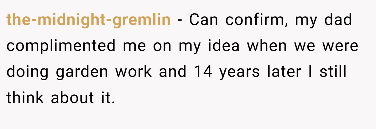 the-midnight-gremlin − Can confirm, my dad complimented me on my idea when we were doing garden work and 14 years later I still think about it.