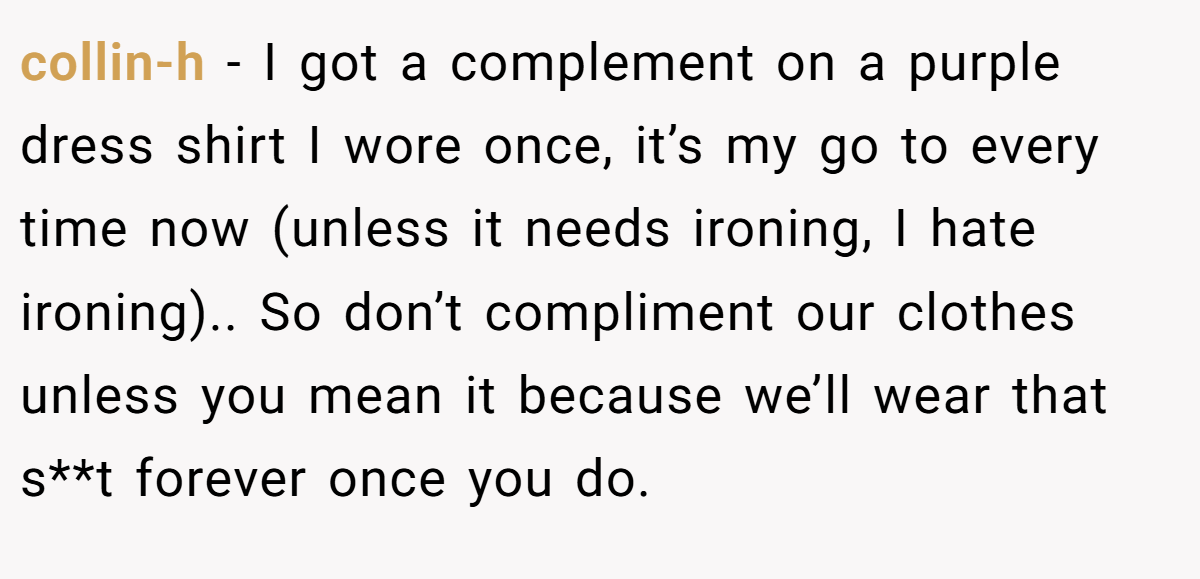 collin-h − I got a complement on a purple dress shirt I wore once, it’s my go to every time now (unless it needs ironing, I hate ironing).. So don’t compliment our clothes unless you mean it because we’ll wear that s**t forever once you do.